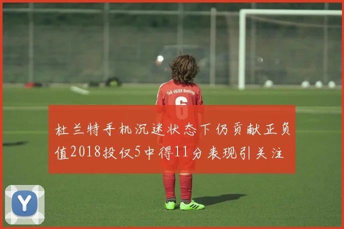 杜兰特手机沉迷状态下仍贡献正负值2018投仅5中得11分表现引关注