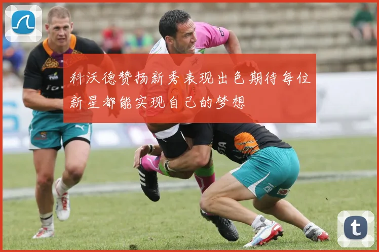 科沃德赞扬新秀表现出色期待每位新星都能实现自己的梦想