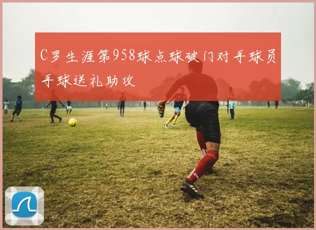 C罗生涯第958球点球破门对手球员手球送礼助攻