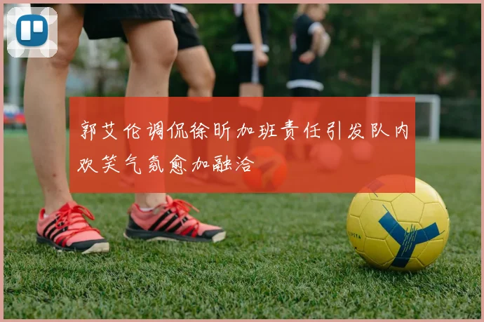 郭艾伦调侃徐昕加班责任引发队内欢笑气氛愈加融洽