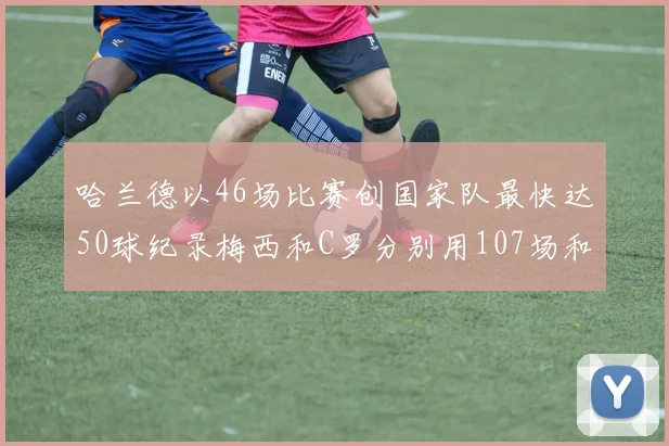 哈兰德以46场比赛创国家队最快达50球纪录梅西和C罗分别用107场和114场完成