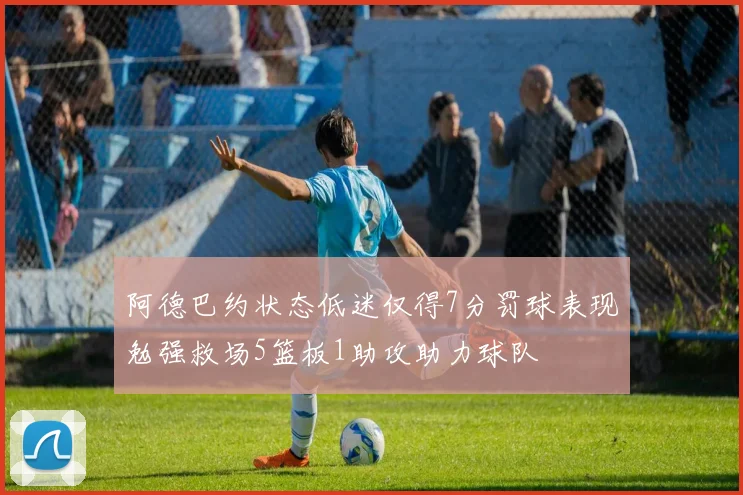 阿德巴约状态低迷仅得7分罚球表现勉强救场5篮板1助攻助力球队