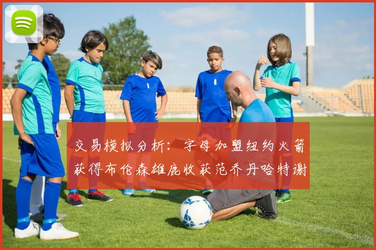 交易模拟分析：字母加盟纽约火箭获得布伦森雄鹿收获范乔丹哈特谢泼德等球员