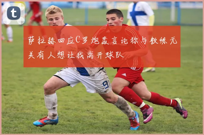 萨拉赫回应C罗炮轰言论称与教练无关有人想让我离开球队