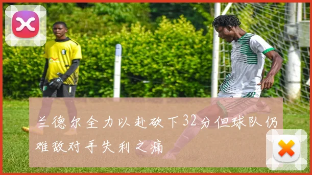 兰德尔全力以赴砍下32分但球队仍难敌对手失利之痛