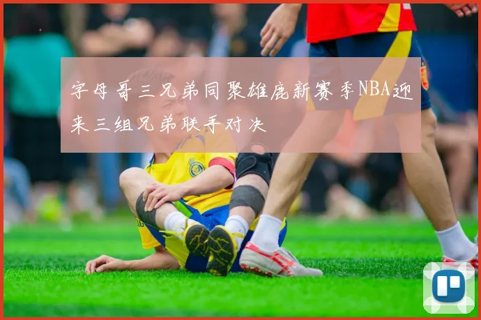 字母哥三兄弟同聚雄鹿新赛季NBA迎来三组兄弟联手对决