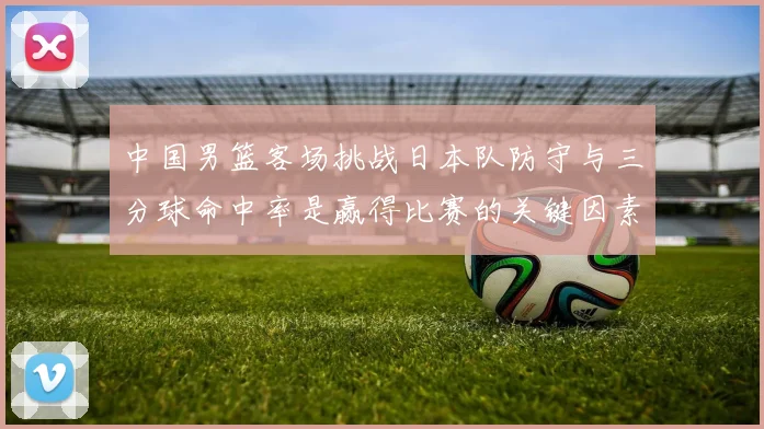 中国男篮客场挑战日本队防守与三分球命中率是赢得比赛的关键因素