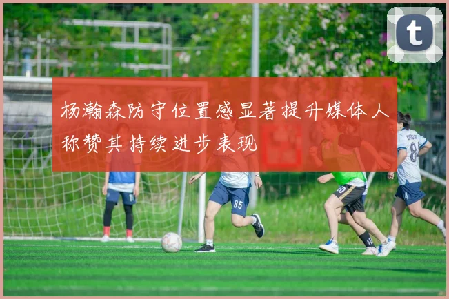 杨瀚森防守位置感显著提升媒体人称赞其持续进步表现