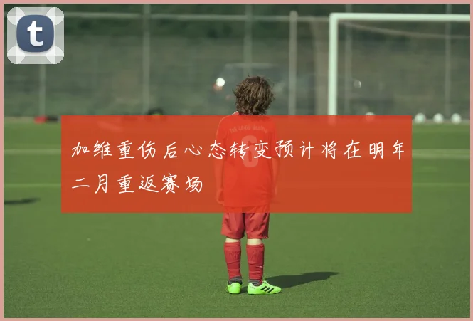 加维重伤后心态转变预计将在明年二月重返赛场
