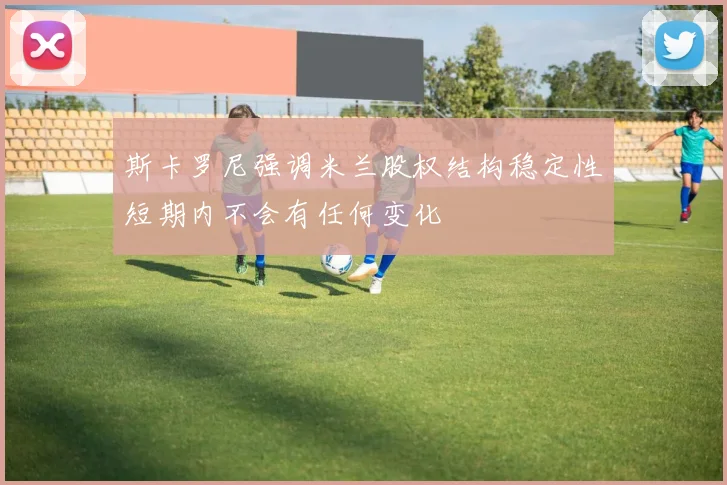 斯卡罗尼强调米兰股权结构稳定性短期内不会有任何变化