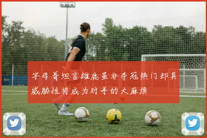 字母哥坦言雄鹿虽非夺冠热门却具威胁性将成为对手的大麻烦