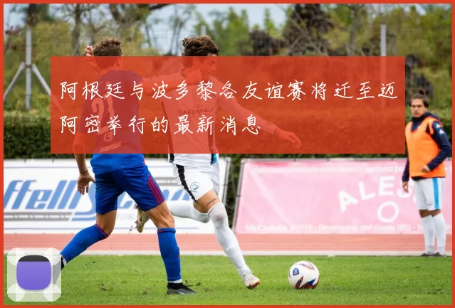 阿根廷与波多黎各友谊赛将迁至迈阿密举行的最新消息
