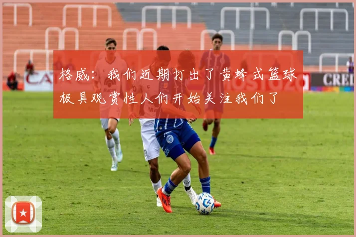 格威：我们近期打出了黄蜂式篮球极具观赏性人们开始关注我们了